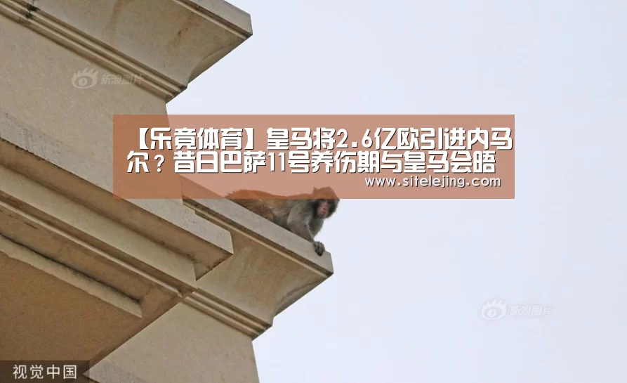 【乐竟体育】皇马将2.6亿欧引进内马尔?昔日巴萨11号养伤期与皇马会晤(图2) 百家乐